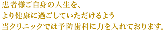 患者様ご自身の人生を、より健康に過ごしていただけるよう当クリニックでは予防歯科に力を入れております。