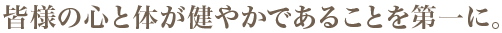 皆様の心と体が健やかであることを第一に。